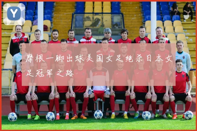 摩根一脚出球美国女足绝杀日本女足冠军之路