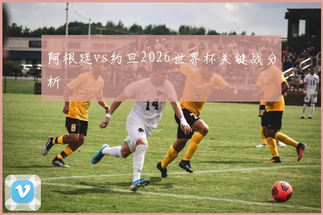 阿根廷vs约旦2026世界杯关键战分析