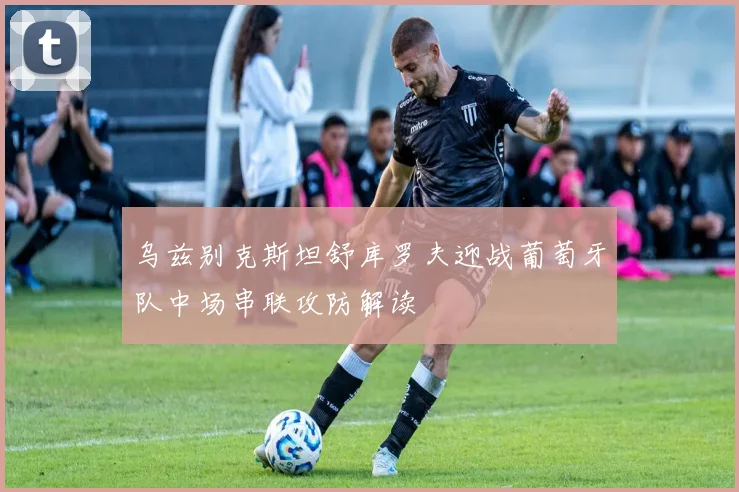 乌兹别克斯坦舒库罗夫迎战葡萄牙队中场串联攻防解读