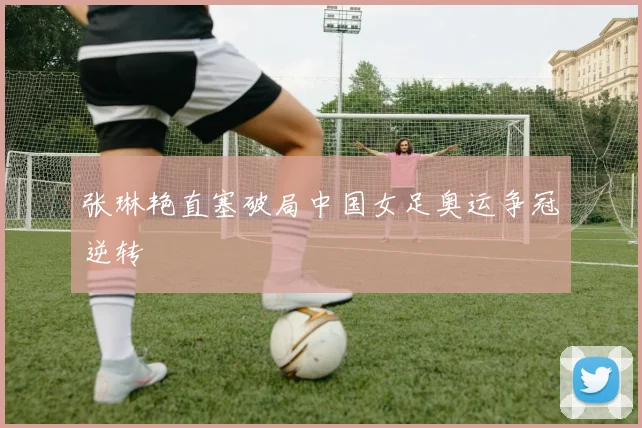 张琳艳直塞破局中国女足奥运争冠逆转