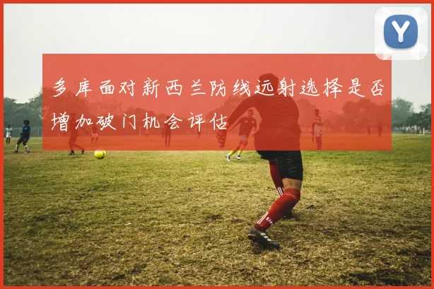 多库面对新西兰防线远射选择是否增加破门机会评估