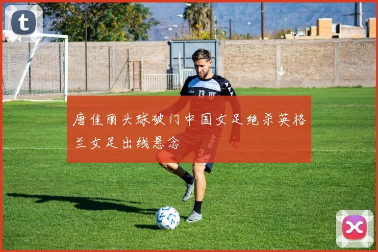 唐佳丽头球破门中国女足绝杀英格兰女足出线悬念