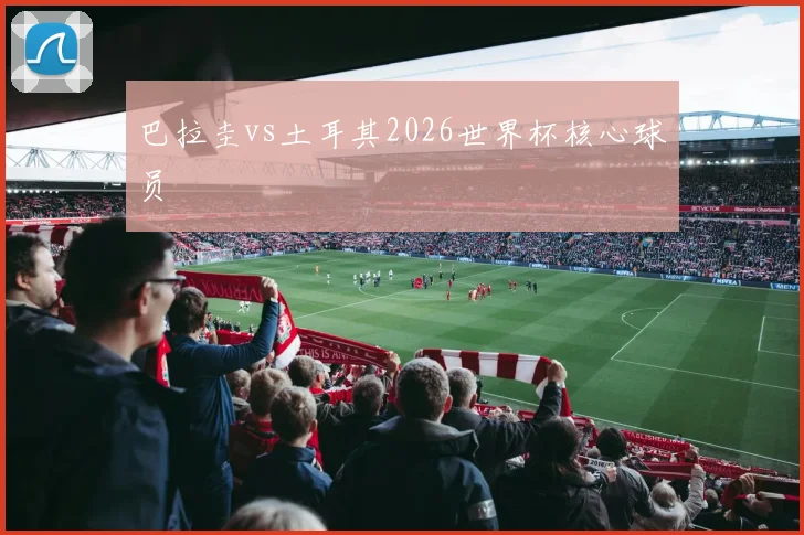 巴拉圭vs土耳其2026世界杯核心球员