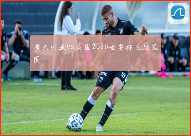 澳大利亚vs美国2026世界杯主场氛围