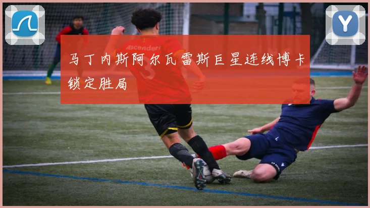 马丁内斯阿尔瓦雷斯巨星连线博卡锁定胜局