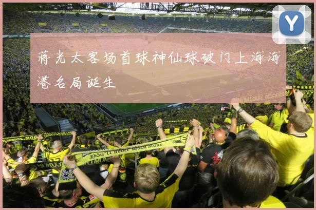 蒋光太客场首球神仙球破门上海海港名局诞生