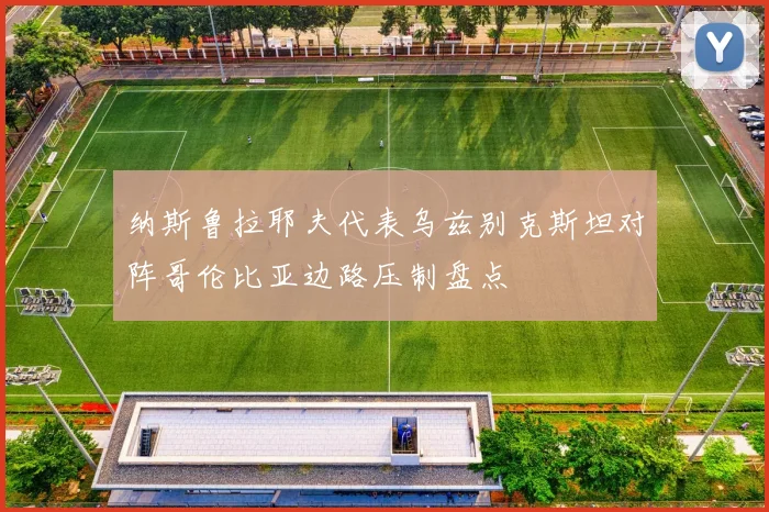 纳斯鲁拉耶夫代表乌兹别克斯坦对阵哥伦比亚边路压制盘点