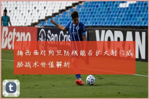 梅西面对约旦防线能否扩大射门威胁战术价值解析
