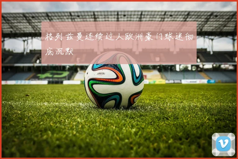 格列兹曼连续过人欧洲豪门球迷彻底沉默
