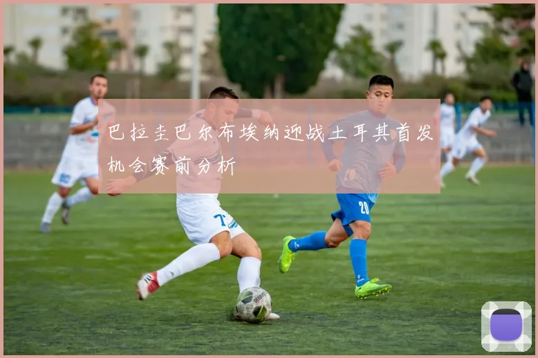 巴拉圭巴尔布埃纳迎战土耳其首发机会赛前分析