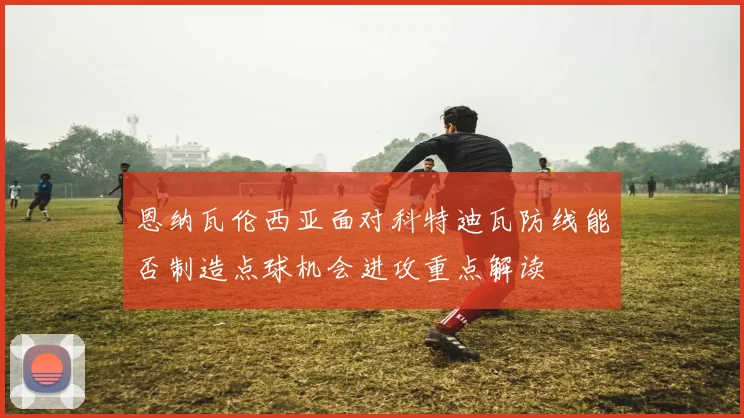 恩纳瓦伦西亚面对科特迪瓦防线能否制造点球机会进攻重点解读