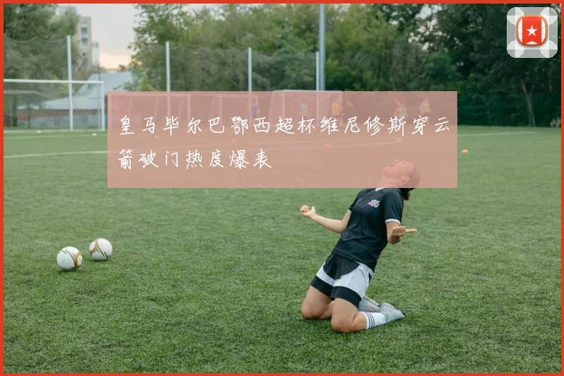 皇马毕尔巴鄂西超杯维尼修斯穿云箭破门热度爆表