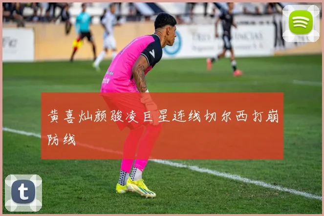 黄喜灿颜骏凌巨星连线切尔西打崩防线
