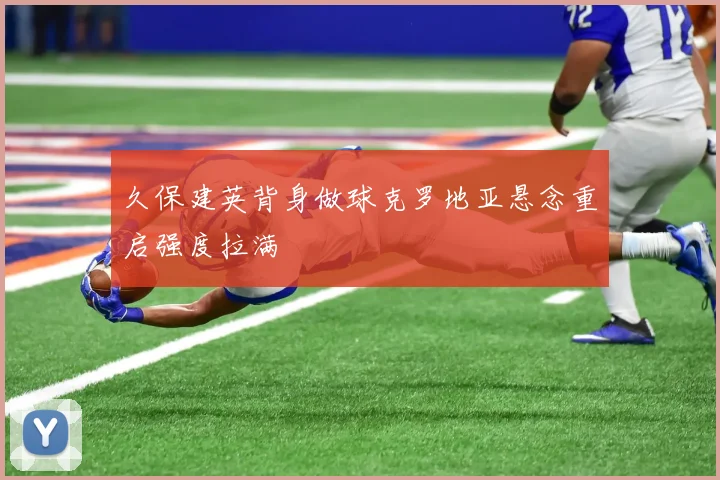 久保建英背身做球克罗地亚悬念重启强度拉满