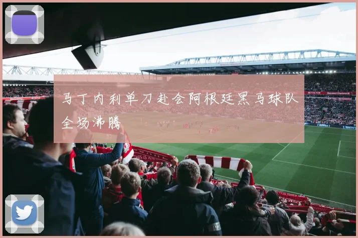 马丁内利单刀赴会阿根廷黑马球队全场沸腾