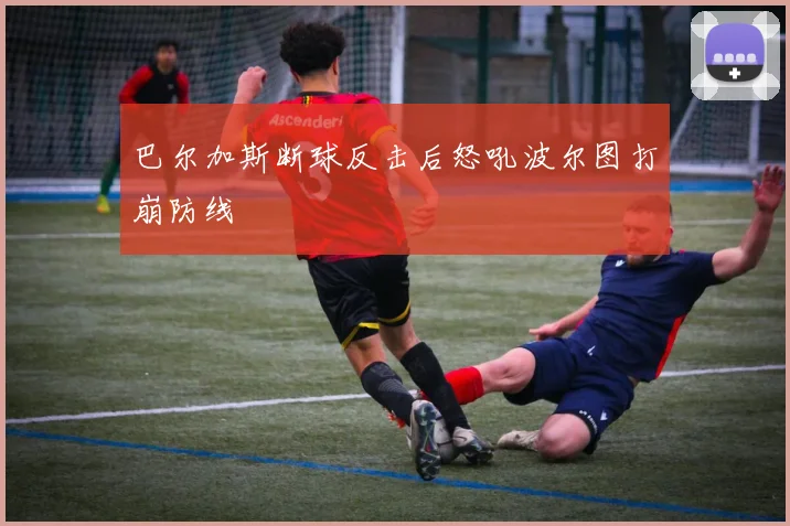 巴尔加斯断球反击后怒吼波尔图打崩防线
