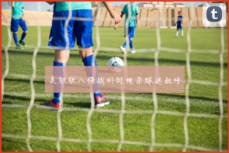 美职联八强战补时绝杀球迷狂呼