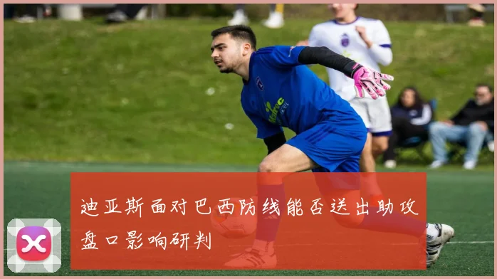 迪亚斯面对巴西防线能否送出助攻盘口影响研判