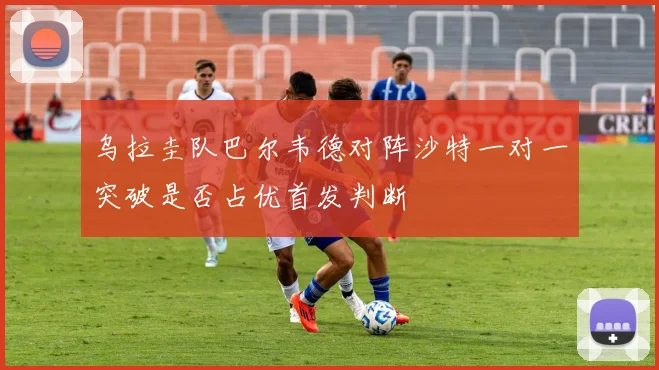 乌拉圭队巴尔韦德对阵沙特一对一突破是否占优首发判断