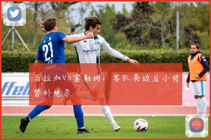 马拉加vs富勒姆,客队易边后小将替补绝杀