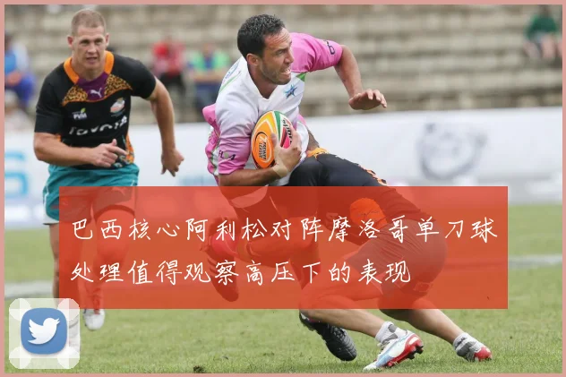 巴西核心阿利松对阵摩洛哥单刀球处理值得观察高压下的表现
