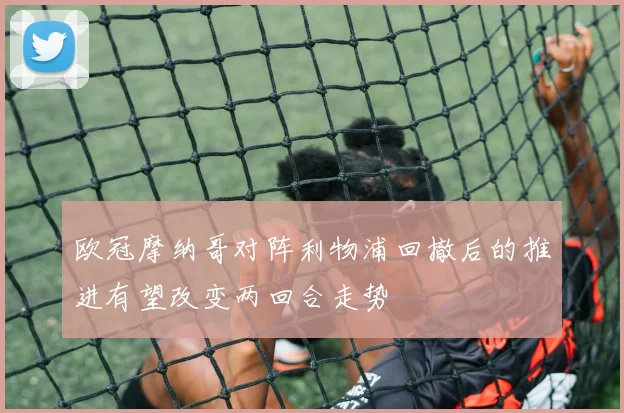 欧冠摩纳哥对阵利物浦回撤后的推进有望改变两回合走势