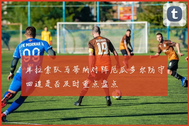 库拉索队马蒂纳对阵厄瓜多尔防守回追是否及时重点盘点