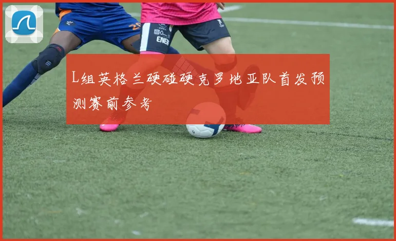 L组英格兰硬碰硬克罗地亚队首发预测赛前参考
