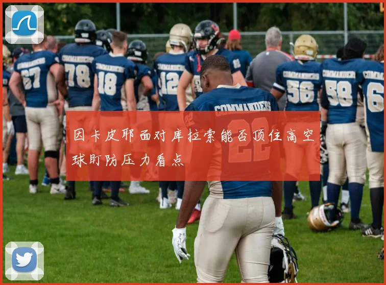 因卡皮耶面对库拉索能否顶住高空球盯防压力看点