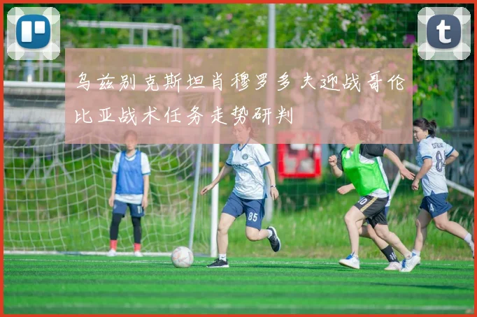 乌兹别克斯坦肖穆罗多夫迎战哥伦比亚战术任务走势研判