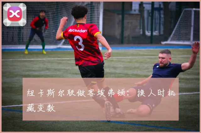 纽卡斯尔联做客埃弗顿：换人时机藏变数
