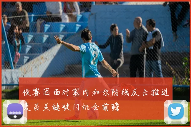 侯赛因面对塞内加尔防线反击推进是否关键破门机会前瞻