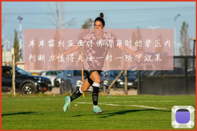 库库雷利亚面对佛得角时的禁区内判断力值得关注一对一防守效果