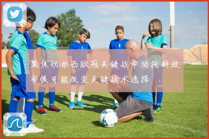 聚焦切尔西欧冠关键战中场抢断效率很可能改变关键战术选择
