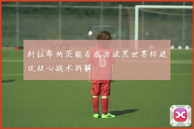 科拉希纳茨能否成为波黑世界杯进攻核心战术拆解