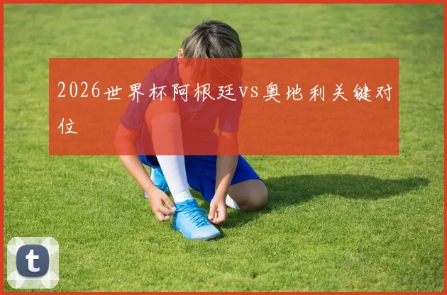 2026世界杯阿根廷vs奥地利关键对位