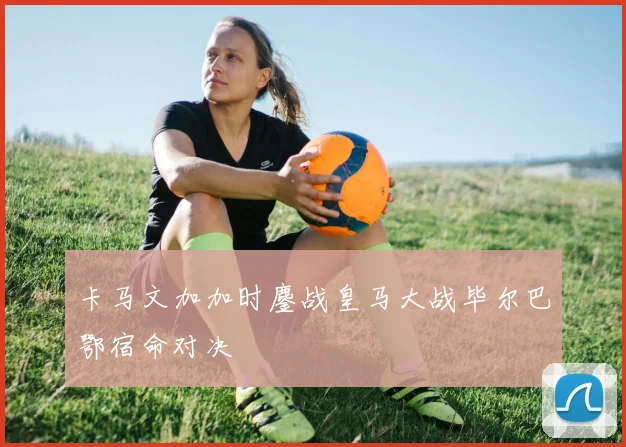 卡马文加加时鏖战皇马大战毕尔巴鄂宿命对决