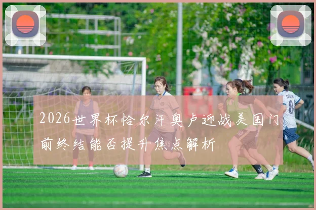 2026世界杯恰尔汗奥卢迎战美国门前终结能否提升焦点解析