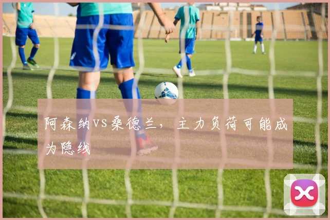 阿森纳vs桑德兰,主力负荷可能成为隐线