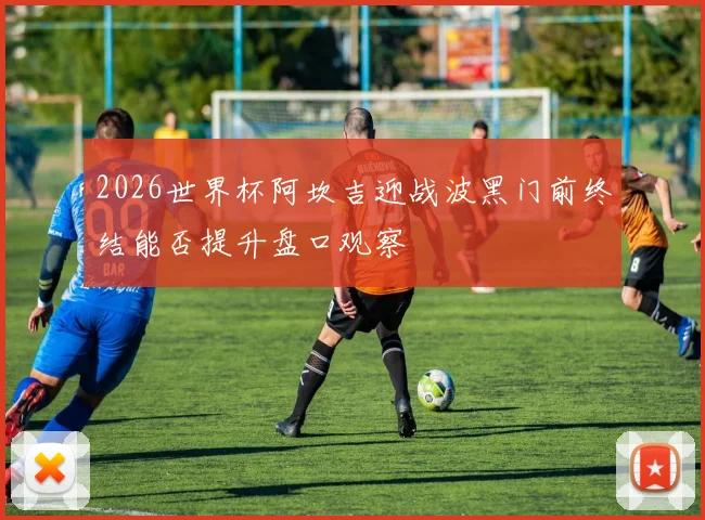 2026世界杯阿坎吉迎战波黑门前终结能否提升盘口观察