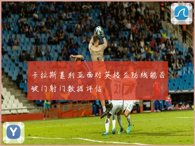 卡拉斯基利亚面对英格兰防线能否破门射门数据评估