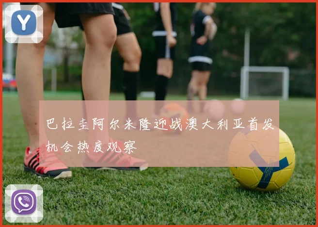 巴拉圭阿尔米隆迎战澳大利亚首发机会热度观察