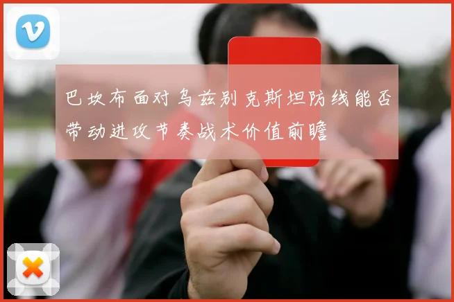 巴坎布面对乌兹别克斯坦防线能否带动进攻节奏战术价值前瞻