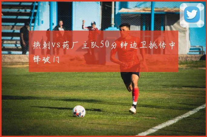 热刺vs药厂主队50分钟边卫挑传中锋破门