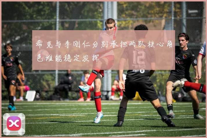 希克与李刚仁分别承担两队核心角色谁能稳定发挥