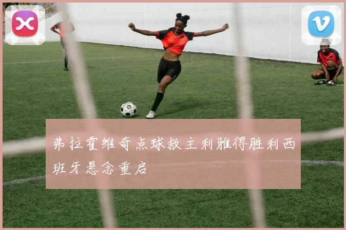 弗拉霍维奇点球救主利雅得胜利西班牙悬念重启