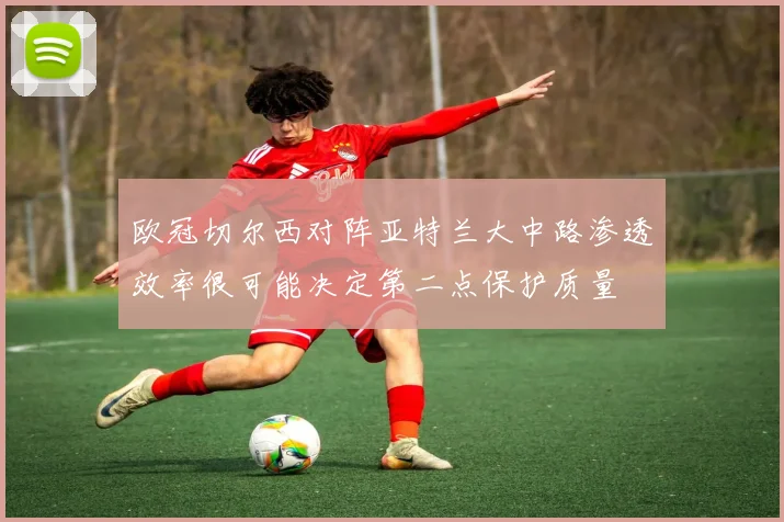 欧冠切尔西对阵亚特兰大中路渗透效率很可能决定第二点保护质量